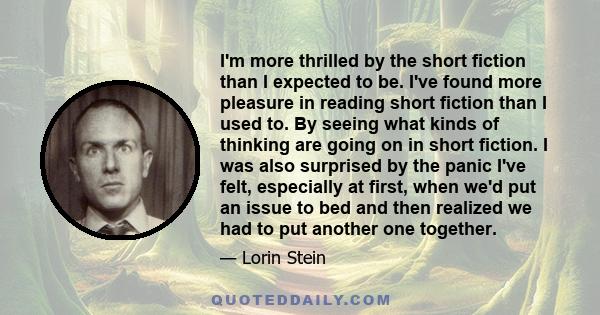 I'm more thrilled by the short fiction than I expected to be. I've found more pleasure in reading short fiction than I used to. By seeing what kinds of thinking are going on in short fiction. I was also surprised by the 