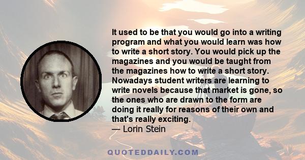 It used to be that you would go into a writing program and what you would learn was how to write a short story. You would pick up the magazines and you would be taught from the magazines how to write a short story.