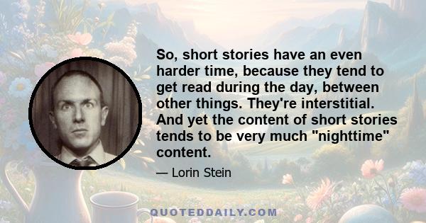 So, short stories have an even harder time, because they tend to get read during the day, between other things. They're interstitial. And yet the content of short stories tends to be very much nighttime content.