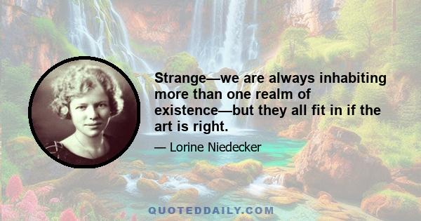 Strange—we are always inhabiting more than one realm of existence—but they all fit in if the art is right.