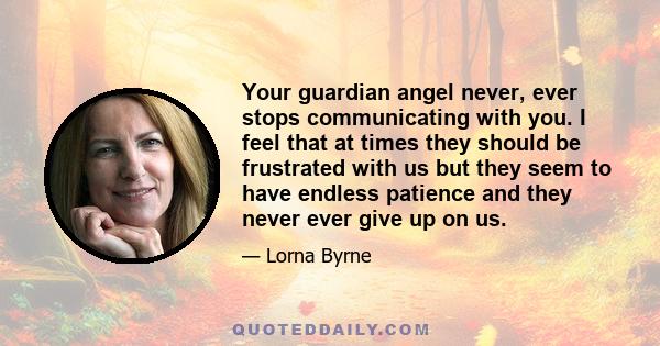 Your guardian angel never, ever stops communicating with you. I feel that at times they should be frustrated with us but they seem to have endless patience and they never ever give up on us.