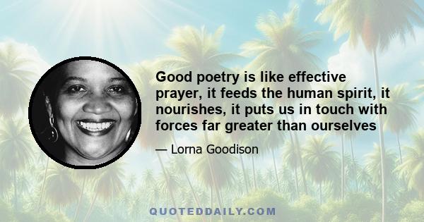 Good poetry is like effective prayer, it feeds the human spirit, it nourishes, it puts us in touch with forces far greater than ourselves