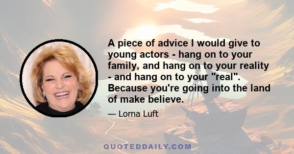 A piece of advice I would give to young actors - hang on to your family, and hang on to your reality - and hang on to your real. Because you're going into the land of make believe.