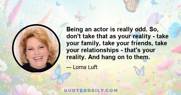 Being an actor is really odd. So, don't take that as your reality - take your family, take your friends, take your relationships - that's your reality. And hang on to them.