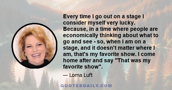 Every time I go out on a stage I consider myself very lucky. Because, in a time where people are economically thinking about what to go and see - so, when I am on a stage, and it doesn't matter where I am, that's my