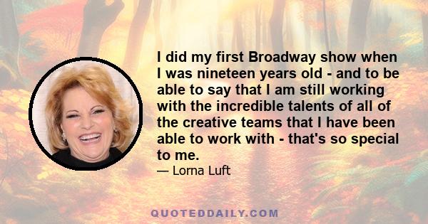 I did my first Broadway show when I was nineteen years old - and to be able to say that I am still working with the incredible talents of all of the creative teams that I have been able to work with - that's so special