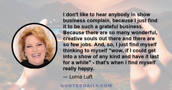 I don't like to hear anybody in show business complain, because I just find it to be such a grateful business. Because there are so many wonderful, creative souls out there and there are so few jobs. And, so, I just