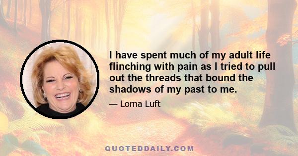 I have spent much of my adult life flinching with pain as I tried to pull out the threads that bound the shadows of my past to me.