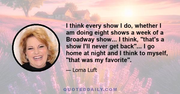 I think every show I do, whether I am doing eight shows a week of a Broadway show... I think, that's a show I'll never get back... I go home at night and I think to myself, that was my favorite.