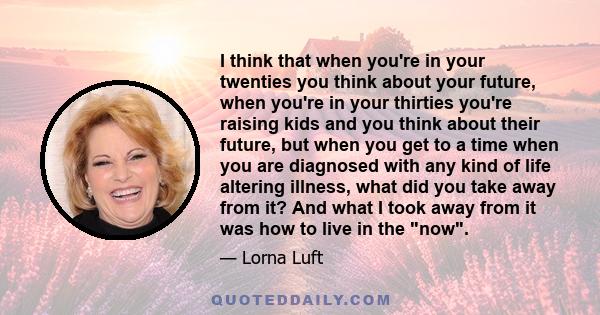 I think that when you're in your twenties you think about your future, when you're in your thirties you're raising kids and you think about their future, but when you get to a time when you are diagnosed with any kind