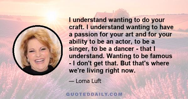 I understand wanting to do your craft. I understand wanting to have a passion for your art and for your ability to be an actor, to be a singer, to be a dancer - that I understand. Wanting to be famous - I don't get