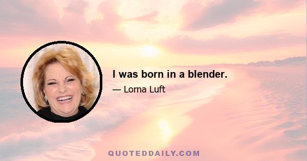 I was born in a blender.