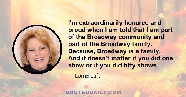 I'm extraordinarily honored and proud when I am told that I am part of the Broadway community and part of the Broadway family. Because, Broadway is a family. And it doesn't matter if you did one show or if you did fifty 