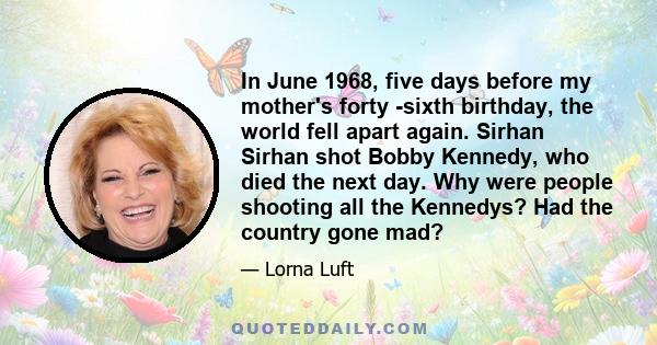 In June 1968, five days before my mother's forty -sixth birthday, the world fell apart again. Sirhan Sirhan shot Bobby Kennedy, who died the next day. Why were people shooting all the Kennedys? Had the country gone mad?