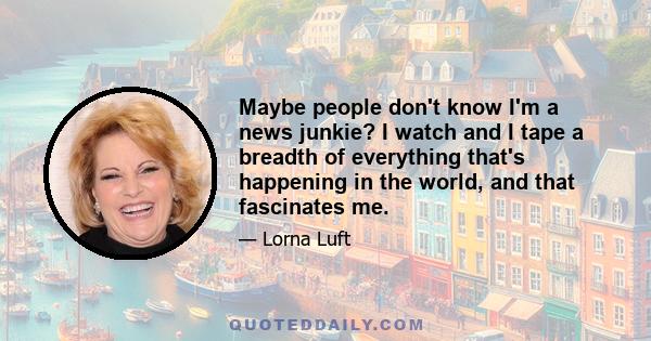 Maybe people don't know I'm a news junkie? I watch and I tape a breadth of everything that's happening in the world, and that fascinates me.