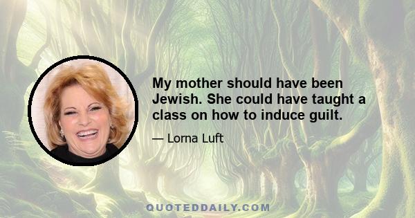 My mother should have been Jewish. She could have taught a class on how to induce guilt.