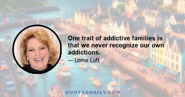 One trait of addictive families is that we never recognize our own addictions.