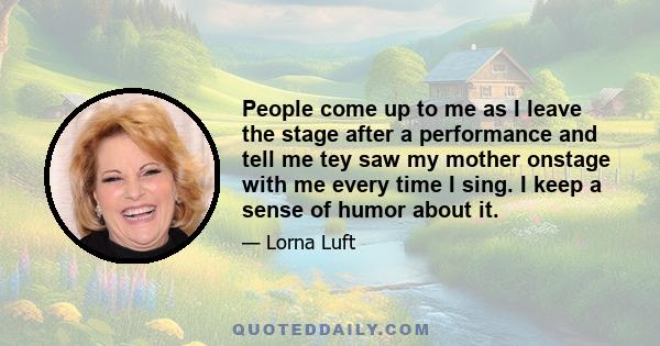 People come up to me as I leave the stage after a performance and tell me tey saw my mother onstage with me every time I sing. I keep a sense of humor about it.