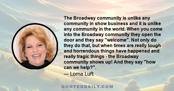 The Broadway community is unlike any community in show business and it is unlike any community in the world. When you come into the Broadway community they open the door and they say welcome. Not only do they do that,