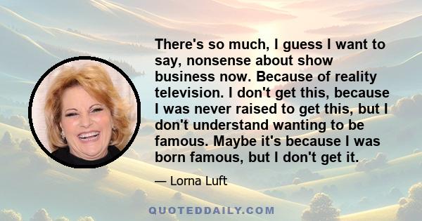 There's so much, I guess I want to say, nonsense about show business now. Because of reality television. I don't get this, because I was never raised to get this, but I don't understand wanting to be famous. Maybe it's