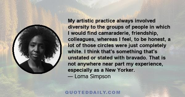 My artistic practice always involved diversity to the groups of people in which I would find camaraderie, friendship, colleagues, whereas I feel, to be honest, a lot of those circles were just completely white. I think