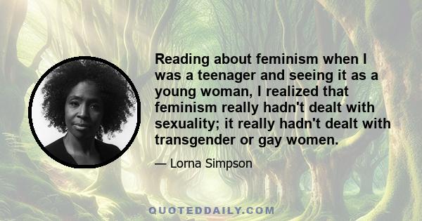 Reading about feminism when I was a teenager and seeing it as a young woman, I realized that feminism really hadn't dealt with sexuality; it really hadn't dealt with transgender or gay women.