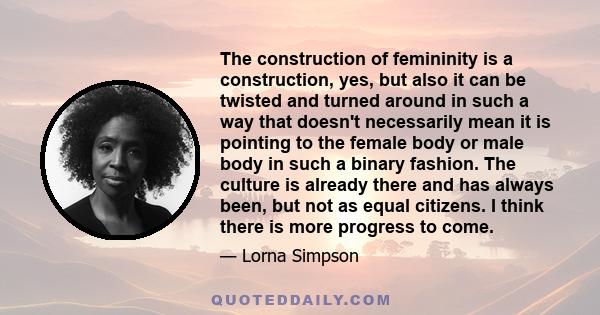 The construction of femininity is a construction, yes, but also it can be twisted and turned around in such a way that doesn't necessarily mean it is pointing to the female body or male body in such a binary fashion.