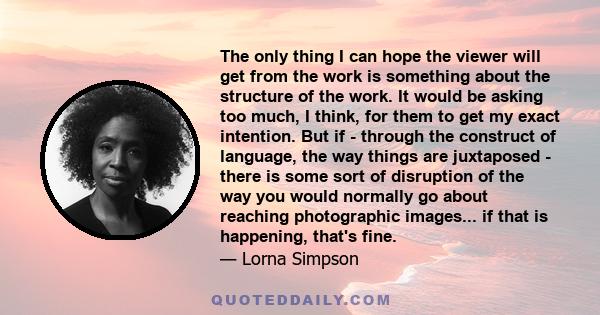 The only thing I can hope the viewer will get from the work is something about the structure of the work. It would be asking too much, I think, for them to get my exact intention. But if - through the construct of