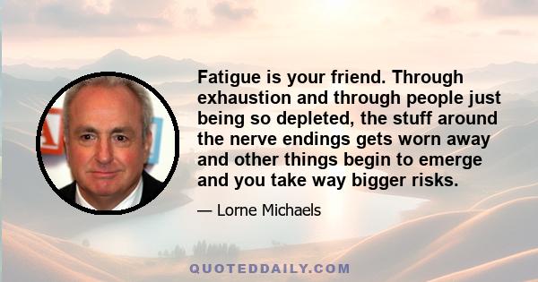 Fatigue is your friend. Through exhaustion and through people just being so depleted, the stuff around the nerve endings gets worn away and other things begin to emerge and you take way bigger risks.