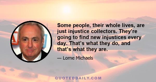 Some people, their whole lives, are just injustice collectors. They’re going to find new injustices every day. That’s what they do, and that’s what they are.