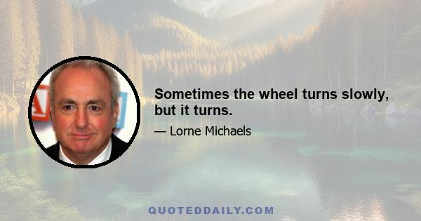 Sometimes the wheel turns slowly, but it turns.