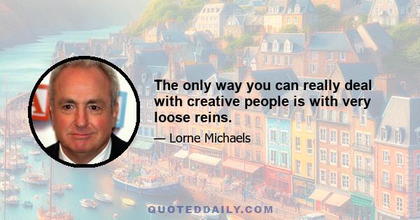 The only way you can really deal with creative people is with very loose reins.