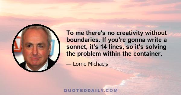 To me there's no creativity without boundaries. If you're gonna write a sonnet, it's 14 lines, so it's solving the problem within the container.