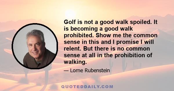 Golf is not a good walk spoiled. It is becoming a good walk prohibited. Show me the common sense in this and I promise I will relent. But there is no common sense at all in the prohibition of walking.