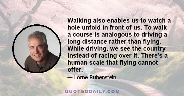 Walking also enables us to watch a hole unfold in front of us. To walk a course is analogous to driving a long distance rather than flying. While driving, we see the country instead of racing over it. There's a human