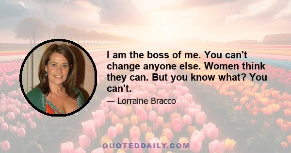 I am the boss of me. You can't change anyone else. Women think they can. But you know what? You can't.