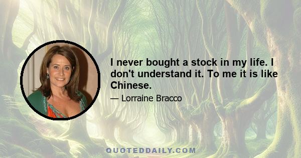 I never bought a stock in my life. I don't understand it. To me it is like Chinese.