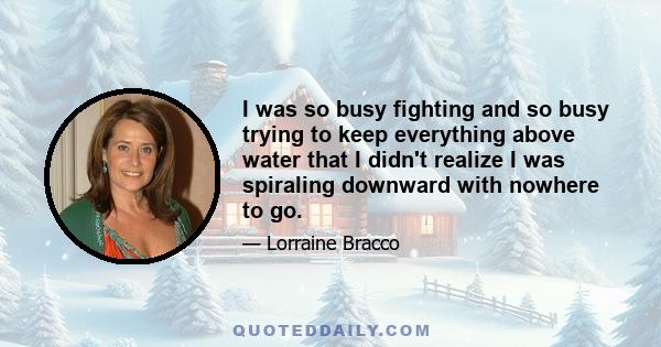 I was so busy fighting and so busy trying to keep everything above water that I didn't realize I was spiraling downward with nowhere to go.