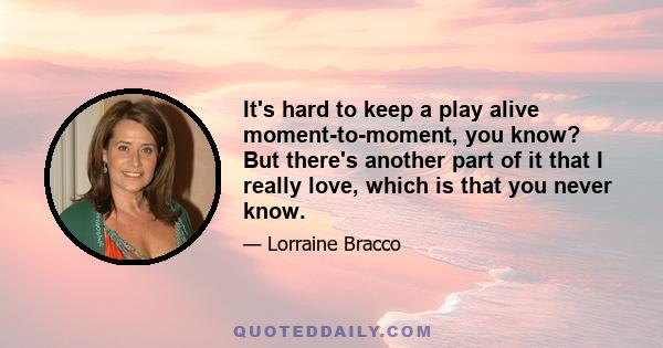 It's hard to keep a play alive moment-to-moment, you know? But there's another part of it that I really love, which is that you never know.