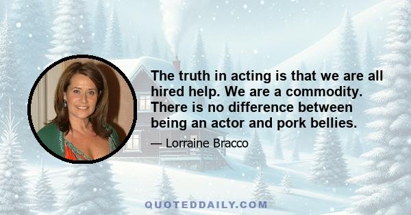 The truth in acting is that we are all hired help. We are a commodity. There is no difference between being an actor and pork bellies.