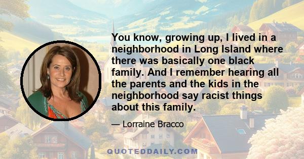 You know, growing up, I lived in a neighborhood in Long Island where there was basically one black family. And I remember hearing all the parents and the kids in the neighborhood say racist things about this family.