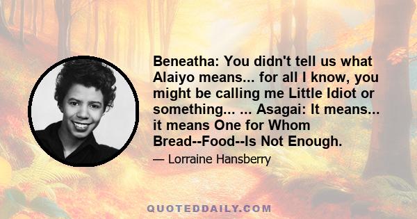 Beneatha: You didn't tell us what Alaiyo means... for all I know, you might be calling me Little Idiot or something... ... Asagai: It means... it means One for Whom Bread--Food--Is Not Enough.