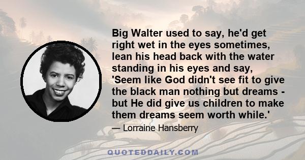 Big Walter used to say, he'd get right wet in the eyes sometimes, lean his head back with the water standing in his eyes and say, 'Seem like God didn't see fit to give the black man nothing but dreams - but He did give