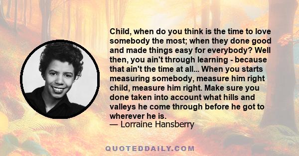 Child, when do you think is the time to love somebody the most; when they done good and made things easy for everybody? Well then, you ain't through learning - because that ain't the time at all... When you starts