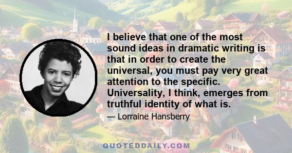 I believe that one of the most sound ideas in dramatic writing is that in order to create the universal, you must pay very great attention to the specific. Universality, I think, emerges from truthful identity of what