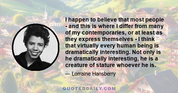 I happen to believe that most people - and this is where I differ from many of my contemporaries, or at least as they express themselves - I think that virtually every human being is dramatically interesting. Not only