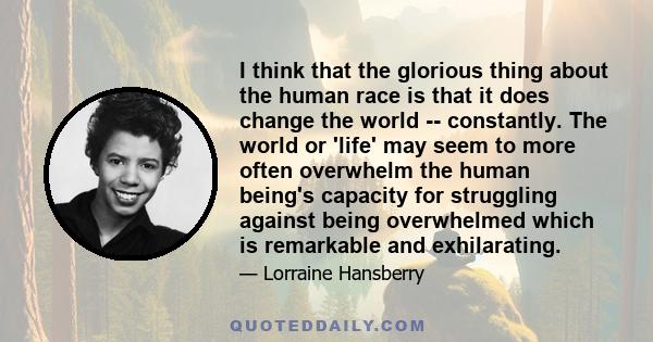 I think that the glorious thing about the human race is that it does change the world -- constantly. The world or 'life' may seem to more often overwhelm the human being's capacity for struggling against being