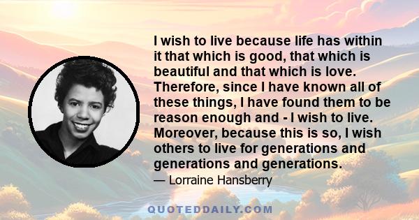 I wish to live because life has within it that which is good, that which is beautiful and that which is love. Therefore, since I have known all of these things, I have found them to be reason enough and - I wish to