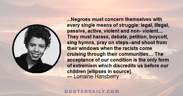 ...Negroes must concern themselves with every single means of struggle: legal, illegal, passive, active, violent and non- violent.... They must harass, debate, petition, boycott, sing hymns, pray on steps--and shoot