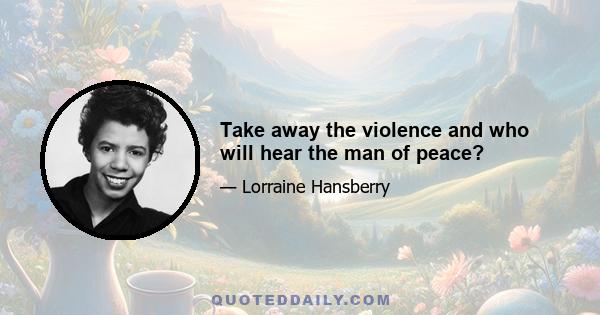 Take away the violence and who will hear the man of peace?